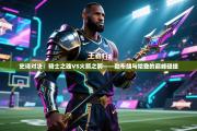 史诗对决：骑士之魂VS火箭之箭——勒布朗与哈登的巅峰碰撞