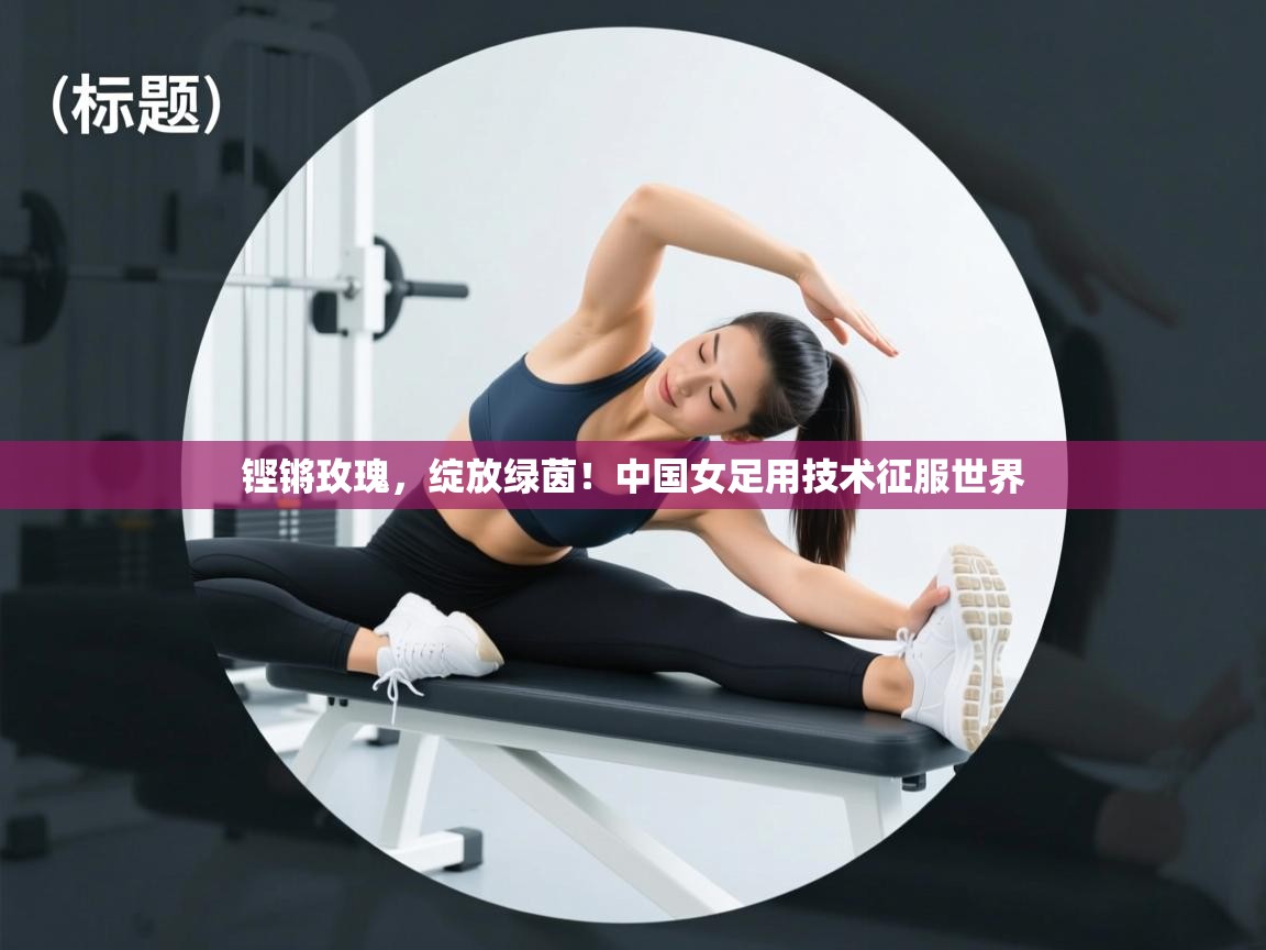 铿锵玫瑰，绽放绿茵！中国女足用技术征服世界  第1张