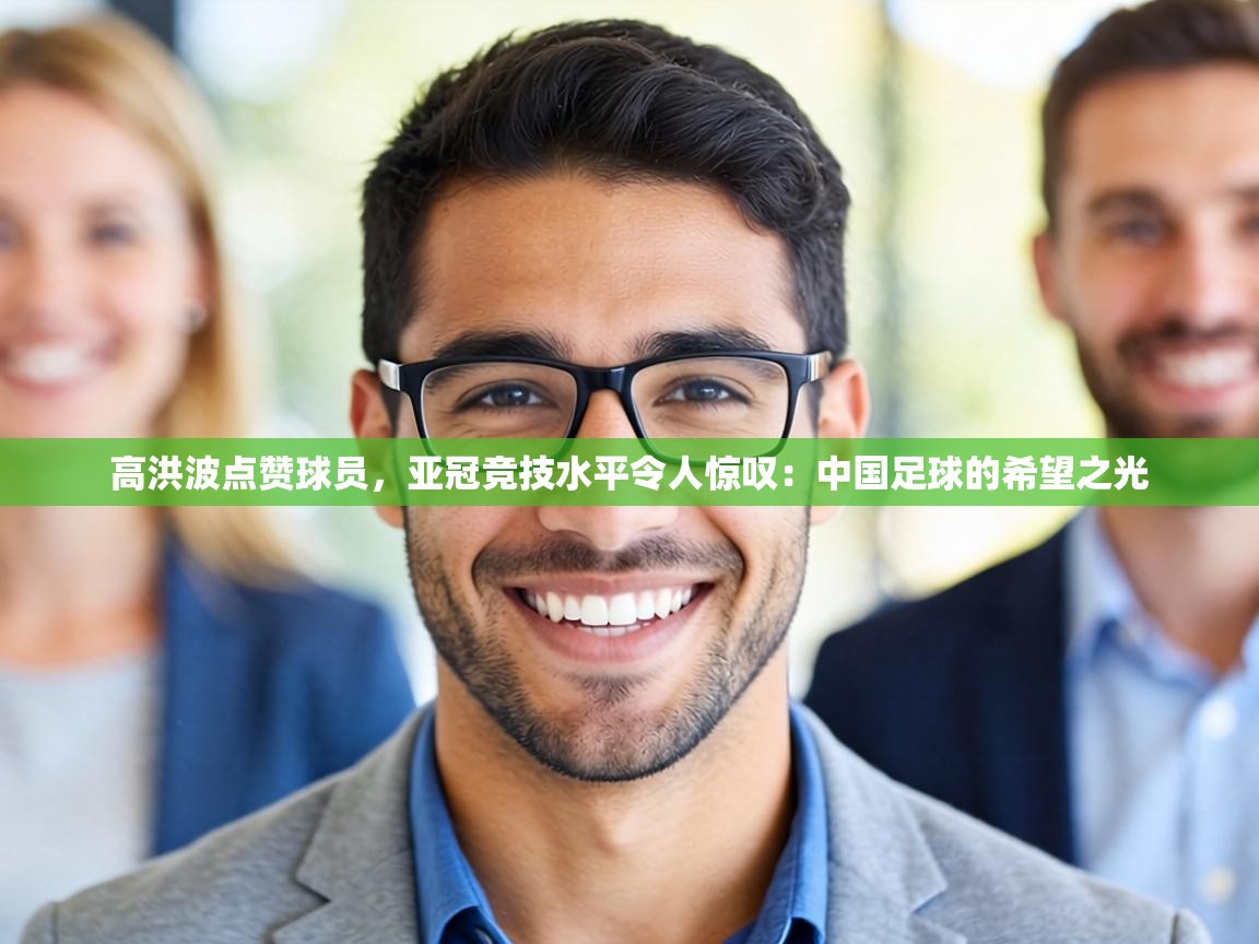 高洪波点赞球员，亚冠竞技水平令人惊叹：中国足球的希望之光  第2张