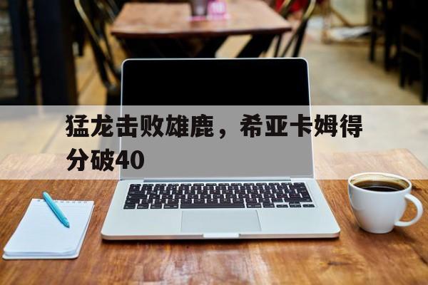 关于猛龙击败雄鹿，希亚卡姆得分破40的信息